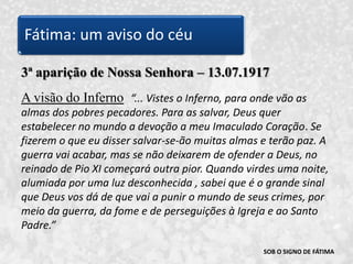 SOB O SIGNO DE FÁTIMA3ª aparição de Nossa Senhora – 13.07.1917A visão do Inferno“... Vistes o Inferno, para onde vão as almas dos pobres pecadores. Para as salvar, Deus quer estabelecer no mundo a devoção a meu Imaculado Coração. Se fizerem o que eu disser salvar-se-ão muitas almas e terão paz. A guerra vai acabar, mas se não deixarem de ofender a Deus, no reinado de Pio XI começará outra pior. Quando virdes uma noite, alumiada por uma luz desconhecida , sabei que é o grande sinal que Deus vos dá de que vai a punir o mundo de seus crimes, por meio da guerra, da fome e de perseguições à Igreja e ao Santo Padre.” Fátima: um aviso do céu