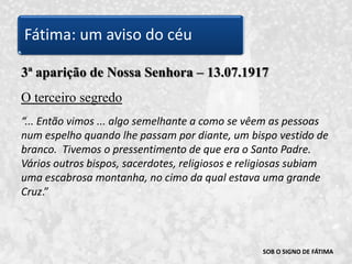 SOB O SIGNO DE FÁTIMA3ª aparição de Nossa Senhora – 13.07.1917O terceiro segredo“... Então vimos ... algo semelhante a como se vêem as pessoas num espelho quando lhe passam por diante, um bispo vestido de branco.  Tivemos o pressentimento de que era o Santo Padre. Vários outros bispos, sacerdotes, religiosos e religiosas subiam uma escabrosa montanha, no cimo da qual estava uma grande Cruz.” Fátima: um aviso do céu