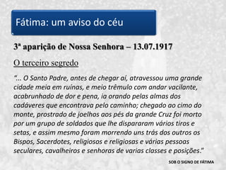 SOB O SIGNO DE FÁTIMA3ª aparição de Nossa Senhora – 13.07.1917O terceiro segredo“... O Santo Padre, antes de chegar aí, atravessou uma grande cidade meia em ruínas, e meio trêmulo com andar vacilante, acabrunhado de dor e pena, ia orando pelas almas dos cadáveres que encontrava pelo caminho; chegado ao cimo do monte, prostrado de joelhos aos pés da grande Cruz foi morto por um grupo de soldados que lhe dispararam vários tiros e setas, e assim mesmo foram morrendo uns trás dos outros os Bispos, Sacerdotes, religiosos e religiosas e várias pessoas seculares, cavalheiros e senhoras de varias classes e posições.” Fátima: um aviso do céu