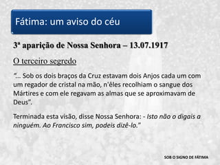 SOB O SIGNO DE FÁTIMA3ª aparição de Nossa Senhora – 13.07.1917O terceiro segredo“... Sob os dois braços da Cruz estavam dois Anjos cada um com um regador de cristal na mão, n'êles recolhiam o sangue dos Mártires e com ele regavam as almas que se aproximavam de Deus”. Terminada esta visão, disse Nossa Senhora: - Isto não o digais a ninguém. Ao Francisco sim, podeis dizê-lo.” Fátima: um aviso do céu