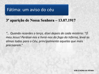 SOB O SIGNO DE FÁTIMA3ª aparição de Nossa Senhora – 13.07.1917“...Quando rezardes o terço, dizei depois de cada mistério: "Ó meu Jesus! Perdoai-nos e livrai-nos do fogo do Inferno, levai as almas todas para o Céu, principalmente aquelas que mais precisarem.” Fátima: um aviso do céu