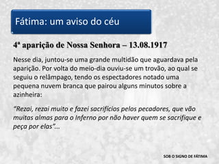 SOB O SIGNO DE FÁTIMA4ª aparição de Nossa Senhora – 13.08.1917Nesse dia, juntou-se uma grande multidão que aguardava pela aparição. Por volta do meio-dia ouviu-se um trovão, ao qual se seguiu o relâmpago, tendo os espectadores notado uma pequena nuvem branca que pairou alguns minutos sobre a azinheira:“Rezai, rezai muito e fazei sacrifícios pelos pecadores, que vão muitas almas para o Inferno por não haver quem se sacrifique e peça por elas”... Fátima: um aviso do céu