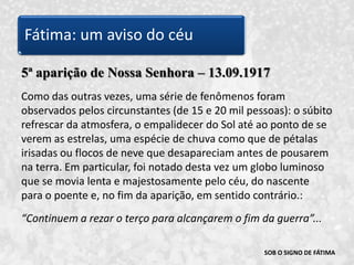 SOB O SIGNO DE FÁTIMA5ª aparição de Nossa Senhora – 13.09.1917Como das outras vezes, uma série de fenômenos foram observados pelos circunstantes (de 15 e 20 mil pessoas): o súbito refrescar da atmosfera, o empalidecer do Sol até ao ponto de se verem as estrelas, uma espécie de chuva como que de pétalas irisadas ou flocos de neve que desapareciam antes de pousarem na terra. Em particular, foi notado desta vez um globo luminoso que se movia lenta e majestosamente pelo céu, do nascente para o poente e, no fim da aparição, em sentido contrário.:“Continuem a rezar o terço para alcançarem o fim da guerra”... Fátima: um aviso do céu