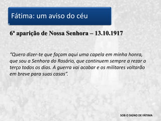 SOB O SIGNO DE FÁTIMA6ª aparição de Nossa Senhora – 13.10.1917“Quero dizer-te que façam aqui uma capela em minha honra, que sou a Senhora do Rosário, que continuem sempre a rezar o terço todos os dias. A guerra vai acabar e os militares voltarão em breve para suas casas”. Fátima: um aviso do céu