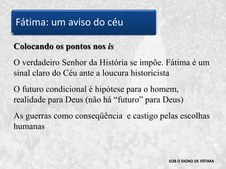 SOB O SIGNO DE FÁTIMAColocando os pontos nos isO verdadeiro Senhor da História se impõe. Fátima é um sinal claro do Céu ante a loucura historicistaO futuro condicional é hipótese para o homem, realidade para Deus (não há “futuro” para Deus)As guerras como conseqüência  e castigo pelas escolhas humanasFátima: um aviso do céu