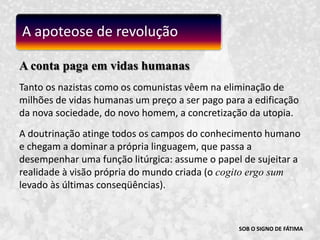 SOB O SIGNO DE FÁTIMAA conta paga em vidas humanasTanto os nazistas como os comunistas vêem na eliminação de milhões de vidas humanas um preço a ser pago para a edificação da nova sociedade, do novo homem, a concretização da utopia.A doutrinação atinge todos os campos do conhecimento humano e chegam a dominar a própria linguagem, que passa a desempenhar uma função litúrgica: assume o papel de sujeitar a realidade à visão própria do mundo criada (o cogito ergo sumlevado às últimas conseqüências).A apoteose de revolução