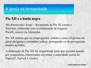 A Igreja na tempestadePio XII e a lenda negraMitBrennenderSorge– documento de Pio XI contra o Nazismo, elaborado com a colaboração de Eugenio Pacelli, núncio na Alemanha.Pio XII ordena que as congregações, ordens e casas religiosas em geral abriguem e escondam judeus, protegendo-os da perseguição nazista na Itália.A difamação de Pio XII foi orquestrada tanto por nazistas quanto por comunistas, interessados em minar a autoridade moral do Papa (cf. Patrick J. Gallo).SOB O SIGNO DE FÁTIMA