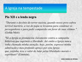 A Igreja na tempestadePio XII e a lenda negra "Durante o decênio do terror nazista, quando nosso povo sofreu terrível martírio, a voz do papa se levantou para condenar os perseguidores e para pedir compaixão em favor de suas vítimas."  (GoldaMeir)"Só a Igreja se pronunciou claramente contra a campanha hitlerista que suprimia a liberdade. Até então a Igreja nunca tinha chamado minha atenção; hoje, porém, expresso minha admiração e meu profundo apreço por esta Igreja que, sozinha, teve o valor de lutar pelas liberdades morais e espirituais“ (Einstein). SOB O SIGNO DE FÁTIMA