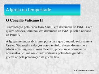 A Igreja na tempestadeO Concílio Vaticano II Convocação pelo Papa João XXIII, em dezembro de 1961.  Com quatro sessões, terminou em dezembro de 1965, já sob o reinado de Paulo VI. A Igreja pretendia abrir uma porta para que o mundo retornasse a Cristo. Não mediu esforços nesse sentido, chegando mesmo a adotar uma linguagem mais flexível, procurando derrubar os obstáculos de uma sociedade destruída pelas duas grandes guerras e pela polarização da guerra fria.SOB O SIGNO DE FÁTIMA