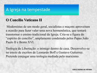 A Igreja na tempestadeO Concílio Vaticano II Modernistas de um modo geral, socialistas e maçons aproveitam a ocasião para fazer valer uma nova hermenêutica, que tentará transtornar o ensino tradicional da Igreja. Cria-se a figura do “espírito do concílio”, amplamente condenado pelos Papas João Paulo II e Bento XVI.Teologia da Libertação: o inimigo dentro de casa. Desenvolve-se no esteio de escritos de Leonardo Boff e Gustavo Gutierrez. Pretende conjugar uma teologia mediada pelo marxismo.SOB O SIGNO DE FÁTIMA