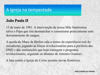 A Igreja na tempestadeJoão Paulo II13 de maio de 1981. A intervenção de nossa Mãe Santíssima salva o Papa que iria desmanchar o comunismo praticamente sem derramamento de sangue.A queda do Muro de Berlim sela o termo da experiência real do socialismo, jogando as forças revolucionárias para a periferia das ONG e das instituições que hoje carregam o programa revolucionário, seguindo os ditames de Antonio Gramsci. A luta contra a Igreja de Cristo assume novas fronteiras.SOB O SIGNO DE FÁTIMA