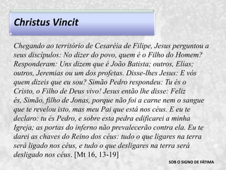 Christus VincitSOB O SIGNO DE FÁTIMAChegando ao território de Cesaréia de Filipe, Jesus perguntou a seus discípulos: No dizer do povo, quem é o Filho do Homem? Responderam: Uns dizem que é João Batista; outros, Elias; outros, Jeremias ou um dos profetas. Disse-lhes Jesus: E vós quem dizeis que eu sou? Simão Pedro respondeu: Tu és o Cristo, o Filho de Deus vivo! Jesus então lhe disse: Feliz és, Simão, filho de Jonas, porque não foi a carne nem o sangue que te revelou isto, mas meu Pai que está nos céus. E eu te declaro: tu és Pedro, e sobre esta pedra edificarei a minha Igreja; as portas do inferno não prevalecerão contra ela. Eu te darei as chaves do Reino dos céus: tudo o que ligares na terra será ligado nos céus, e tudo o que desligares na terra será desligado nos céus. [Mt 16, 13-19]