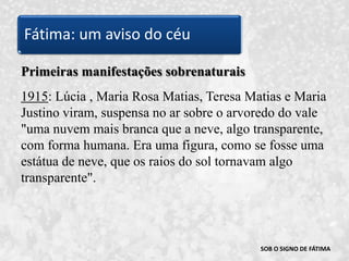 SOB O SIGNO DE FÁTIMAPrimeiras manifestações sobrenaturais1915: Lúcia , Maria Rosa Matias, Teresa Matias e Maria Justino viram, suspensa no ar sobre o arvoredo do vale "uma nuvem mais branca que a neve, algo transparente, com forma humana. Era uma figura, como se fosse uma estátua de neve, que os raios do sol tornavam algo transparente". Fátima: um aviso do céu
