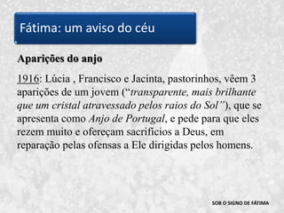 SOB O SIGNO DE FÁTIMAAparições do anjo1916: Lúcia , Francisco e Jacinta, pastorinhos, vêem 3 aparições de um jovem (“transparente, mais brilhante que um cristal atravessado pelos raios do Sol”), que se apresenta como Anjo de Portugal, e pede para que eles rezem muito e ofereçam sacrifícios a Deus, em reparação pelas ofensas a Ele dirigidas pelos homens. Fátima: um aviso do céu