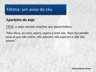 SOB O SIGNO DE FÁTIMAAparições do anjo1916: o anjo ensina orações aos pastorinhos: “Meu Deus, eu creio, adoro, espero e amo-Vos. Peço-Vos perdão para os que não crêem, não adoram, não esperam e não Vos amam.”Fátima: um aviso do céu