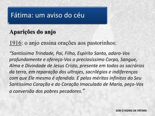 SOB O SIGNO DE FÁTIMAAparições do anjo1916: o anjo ensina orações aos pastorinhos: “Santíssima Trindade, Pai, Filho, Espírito Santo, adoro-Vos profundamente e ofereço-Vos o preciosíssimo Corpo, Sangue, Alma e Divindade de Jesus Cristo, presente em todos os sacrários da terra, em reparação dos ultrajes, sacrilégios e indiferenças com que Ele mesmo é ofendido. E pelos méritos infinitos do Seu Santíssimo Coração e do Coração Imaculado de Maria, peço-Vos a conversão dos pobres pecadores.”Fátima: um aviso do céu