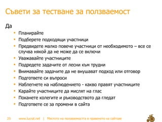 Съвети за тестване за ползваемост Да Планирайте  Подберете подходящи участници Предвидете малко повече участници от необходимото – все се случва някой да не може да се включи Уважавайте участниците Подредете задачите от лесни към трудни Внимавайте задачите да не внушават подход или отговор Подгответе си въпроси Наблегнете на наблюдението - какво правят участниците Карайте участниците да мислят на глас Поканете колегите и ръководството да гледат Подгответе се за промени в сайта 
