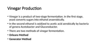 Vinegar Production
• Vinegar is a product of two-stage fermentation. In the first stage,
yeast converts sugars into ethanol anaerobically.
• In the second ethanol is oxidized to acetic acid aerobically by bacteria
of genera Acetobacter and Gluconobacter.
• There are two methods of vinegar fermentation.
• Orleans Method
• Generator Method
 