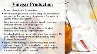 Vinegar Production
• Product of acetic acid fermentation
• In commercial production suitable cheep raw material such
as grapes, apples, malt, sugar of molasses is fermented by
yeast to produce ethyl alcohol
• Yeast fermented substrate is allowed to undergo acetous
fermentation by the slow or quick process
• Improved Slow Process is Orleans Process in which
fermented liquid is filled in special barrels
• Inoculated with fresh vinegar. After about three months at 21-
29°C, about 1/3 is withdrawn and fresh quantity of the
fermented liquid added
• Freshly acetified vinegar is stored and aged for about 6
months to improve its flavour and other characteristics.
Every month about 1/3rd
to 1/4th
of the finished vinegar is
withdrawn and the cycle is repeated
 