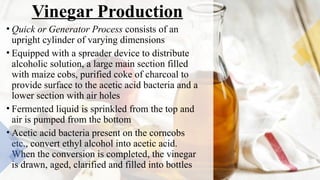 Vinegar Production
• Quick or Generator Process consists of an
upright cylinder of varying dimensions
• Equipped with a spreader device to distribute
alcoholic solution, a large main section filled
with maize cobs, purified coke of charcoal to
provide surface to the acetic acid bacteria and a
lower section with air holes
• Fermented liquid is sprinkled from the top and
air is pumped from the bottom
• Acetic acid bacteria present on the corncobs
etc., convert ethyl alcohol into acetic acid.
When the conversion is completed, the vinegar
is drawn, aged, clarified and filled into bottles
 