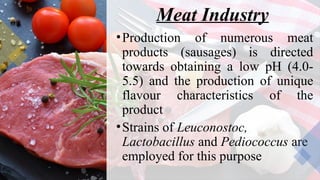 Meat Industry
•Production of numerous meat
products (sausages) is directed
towards obtaining a low pH (4.0-
5.5) and the production of unique
flavour characteristics of the
product
•Strains of Leuconostoc,
Lactobacillus and Pediococcus are
employed for this purpose
 