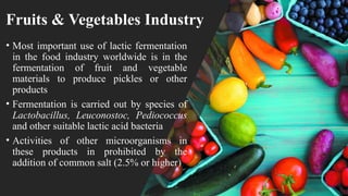 Fruits & Vegetables Industry
• Most important use of lactic fermentation
in the food industry worldwide is in the
fermentation of fruit and vegetable
materials to produce pickles or other
products
• Fermentation is carried out by species of
Lactobacillus, Leuconostoc, Pediococcus
and other suitable lactic acid bacteria
• Activities of other microorganisms in
these products in prohibited by the
addition of common salt (2.5% or higher)
 