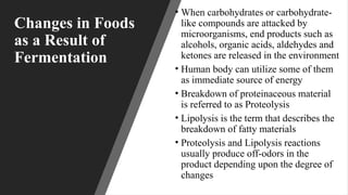 Changes in Foods
as a Result of
Fermentation
• When carbohydrates or carbohydrate-
like compounds are attacked by
microorganisms, end products such as
alcohols, organic acids, aldehydes and
ketones are released in the environment
• Human body can utilize some of them
as immediate source of energy
• Breakdown of proteinaceous material
is referred to as Proteolysis
• Lipolysis is the term that describes the
breakdown of fatty materials
• Proteolysis and Lipolysis reactions
usually produce off-odors in the
product depending upon the degree of
changes
 