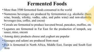 Fermented Foods
• More than 3500 fermented foods consumed in the world
• Numerous beverages are produced by fermentation e.g. alcoholic (beer,
wine, brandy, whisky, vodka, sake, and palm wine) and non-alcoholic
beverages (tea, coffee, and cocoa)
• Cereals are fermented to produce leavened bread, pancakes, muffins, etc
• Legumes are fermented in Far East for the production of tempeh, soy
sauce, miso, oncom
• Among dairy products cheese and yoghurt are popular
• Sausages and salami are produced from meat
• Fish is fermented in North Africa, Middle East, Europe and South East
Asia
 