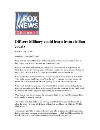 Officer: Military could learn from civilian
courts
Published May 12, 2012
Associated Press - NATIONAL
Army Staff Sgt. Ryan Miller knew that deserting his post was a serious crime. But, by
then, he had a lot more on his mind and heart than his job.
Back in 2003-2004, while Miller was deployed as a cavalry scout in Afghanistan, his
father died, his mother was diagnosed with cancer, and he was facing divorce. During his
second tour, this time in Iraq, his best friend was killed by a roadside bomb.
A few months before his November 2007 serve-out date, while stationed at Fort Drum,
N.Y., Miller learned that he had been "Stop-Loss'd" — meaning he would remain with
his unit for a third deployment. He walked away twice, for a total of 19 months.
At his court-martial two years ago, Miller testified that he knew he was likely suffering
from post-traumatic stress disorder, but purposely avoided treatment "in fear that I would
be labeled a 'nut' and no longer be respected by my peers or subordinates."
When it came time for sentencing, the prosecutor, Capt. Christopher Goren, argued that
Miller should be made an example.
"If we allow Staff Sgt. Miller to get off easy, what kind of message will that send?" he
asked the judge. "It would tell all those soldiers, lower soldiers, it is OK to go AWOL,
which it is not."
Goren asked that Miller be sentenced to seven months' confinement, reduction in rank to
the lowest enlisted grade and a bad-conduct discharge — which would have cut him off
from the medical and mental-health benefits usually available to veterans.
 