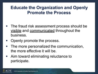 Educate the Organization and Openly
Promote the Process
 The fraud risk assessment process should be
visible and communicated throughout the
business.
 Openly promote the process.
 The more personalized the communication,
the more effective it will be.
 Aim toward eliminating reluctance to
participate.
10 of 27
© 2016 Association of Certified Fraud Examiners, Inc.
 