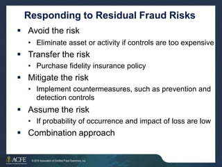 Responding to Residual Fraud Risks
 Avoid the risk
• Eliminate asset or activity if controls are too expensive
 Transfer the risk
• Purchase fidelity insurance policy
 Mitigate the risk
• Implement countermeasures, such as prevention and
detection controls
 Assume the risk
• If probability of occurrence and impact of loss are low
 Combination approach
12 of 27
© 2016 Association of Certified Fraud Examiners, Inc.
 