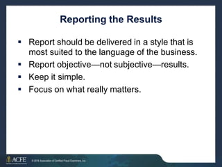 Reporting the Results
 Report should be delivered in a style that is
most suited to the language of the business.
 Report objective—not subjective—results.
 Keep it simple.
 Focus on what really matters.
13 of 27
© 2016 Association of Certified Fraud Examiners, Inc.
 