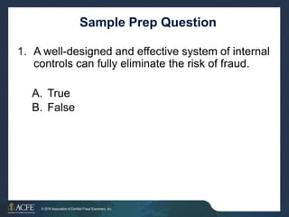 Sample Prep Question
1. A well-designed and effective system of internal
controls can fully eliminate the risk of fraud.
A.
B.
True
False
15 of 27
© 2016 Association of Certified Fraud Examiners, Inc.
 