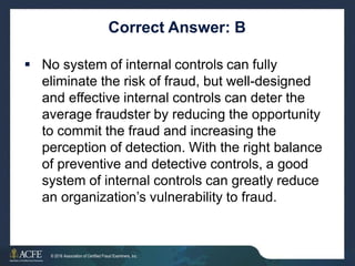 Correct Answer: B
 No system of internal controls can fully
eliminate the risk of fraud, but well-designed
and effective internal controls can deter the
average fraudster by reducing the opportunity
to commit the fraud and increasing the
perception of detection. With the right balance
of preventive and detective controls, a good
system of internal controls can greatly reduce
an organization’s vulnerability to fraud.
16 of 27
© 2016 Association of Certified Fraud Examiners, Inc.
 