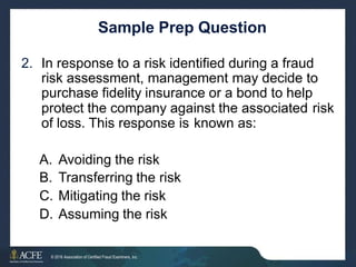 Sample Prep Question
2. In response to a risk identified during a fraud
risk assessment, management may decide to
purchase fidelity insurance or a bond to help
protect the company against the associated risk
of loss. This response is known as:
A.
B.
C.
D.
Avoiding the risk
Transferring the risk
Mitigating the risk
Assuming the risk
17 of 27
© 2016 Association of Certified Fraud Examiners, Inc.
 