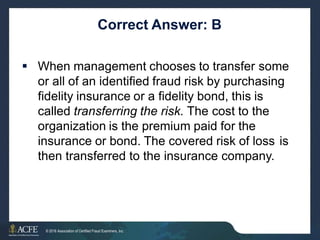 Correct Answer: B
 When management chooses to transfer some
or all of an identified fraud risk by purchasing
fidelity insurance or a fidelity bond, this is
called transferring the risk. The cost to the
organization is the premium paid for the
insurance or bond. The covered risk of loss is
then transferred to the insurance company.
18 of 27
© 2016 Association of Certified Fraud Examiners, Inc.
 