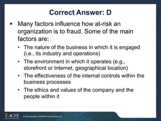 Correct Answer: D
 Many factors influence how at-risk an
organization is to fraud. Some of the main
factors are:
• The nature of the business in which it is engaged
(i.e., its industry and operations)
The environment in which it operates (e.g.,
storefront or Internet, geographical location)
•
• The effectiveness of the internal controls within
business processes
The ethics and values of the company and the
people within it
the
•
20 of 27
© 2016 Association of Certified Fraud Examiners, Inc.
 