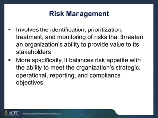 Risk Management
 Involves the identification, prioritization,
treatment, and monitoring of risks that threaten
an organization’s ability to provide value to its
stakeholders
 More specifically, it balances risk appetite with
the ability to meet the organization’s strategic,
operational,
objectives
reporting, and compliance
22 of 27
© 2016 Association of Certified Fraud Examiners, Inc.
 