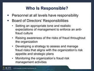 Who Is Responsible?
 Personnel at all levels have responsibility
 Board of Directors’ Responsibilities
• Setting an appropriate tone and realistic
expectations of management to enforce an anti-
fraud culture
Raising awareness of the risks of fraud throughout
the organization
Developing a strategy to assess and manage
fraud risks that aligns with the organization’s risk
appetite and strategic plans
Monitoring the organization’s fraud risk
management activities
•
•
•
24 of 27
© 2016 Association of Certified Fraud Examiners, Inc.
 