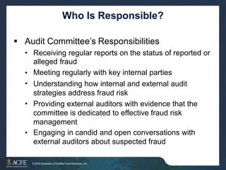 Who Is Responsible?
 Audit Committee’s Responsibilities
• Receiving regular reports on the status of reported
alleged fraud
Meeting regularly with key internal parties
Understanding how internal and external audit
strategies address fraud risk
Providing external auditors with evidence that the
committee is dedicated to effective fraud risk
management
Engaging in candid and open conversations with
external auditors about suspected fraud
or
•
•
•
•
25 of 27
© 2016 Association of Certified Fraud Examiners, Inc.
 
