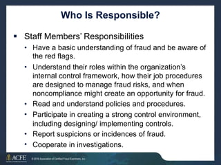 Who Is Responsible?
 Staff Members’ Responsibilities
• Have a basic understanding of fraud and be aware of
the red flags.
Understand their roles within the organization’s
internal control framework, how their job procedures
are designed to manage fraud risks, and when
noncompliance might create an opportunity for fraud.
Read and understand policies and procedures.
Participate in creating a strong control environment,
including designing/ implementing controls.
Report suspicions or incidences of fraud.
Cooperate in investigations.
•
•
•
•
•
26 of 27
© 2016 Association of Certified Fraud Examiners, Inc.
 
