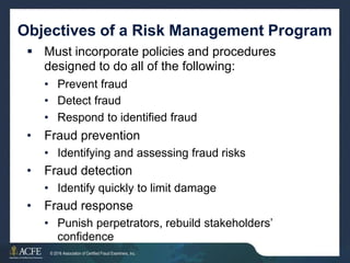 Objectives of a Risk Management Program
 Must incorporate policies and procedures
designed to do all of the following:
•
•
•
Prevent fraud
Detect fraud
Respond to identified fraud
• Fraud prevention
• Identifying and assessing fraud risks
• Fraud detection
• Identify quickly to limit damage
• Fraud response
• Punish perpetrators, rebuild stakeholders’
confidence
© 2016 Association of Certified Fraud Examiners, Inc. 27 of 27
 