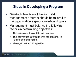 Steps in Developing a Program
 Detailed objectives of the fraud risk
management program should be tailored to
the organization’s specific needs and goals
 Management must balance the following
factors in determining objectives:
•
•
The investment in anti-fraud controls
The prevention of frauds that
nature and/or amount
Management’s risk appetite
are material in
•
28 of 27
© 2016 Association of Certified Fraud Examiners, Inc.
 