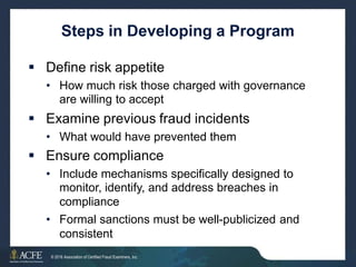 Steps in Developing a Program
 Define risk appetite
• How much risk those charged with governance
are willing to accept
 Examine previous fraud incidents
• What would have prevented them
 Ensure compliance
• Include mechanisms specifically designed to
monitor, identify, and address breaches in
compliance
Formal sanctions must be well-publicized and
consistent
•
29 of 27
© 2016 Association of Certified Fraud Examiners, Inc.
 
