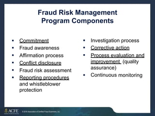 Fraud Risk Management
Program Components



Investigation process
Corrective action






Commitment
Fraud awareness
Affirmation process
Conflict disclosure
Process evaluation and
improvement (quality
assurance)
Continuous
Fraud risk assessment
Reporting procedures  monitoring
and whistleblower
protection
30 of 27
© 2016 Association of Certified Fraud Examiners, Inc.
 