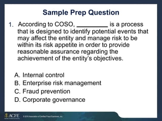 Sample Prep Question
According to COSO, is a process
1.
that is designed to identify potential events that
may affect the entity and manage risk to be
within its risk appetite in order to provide
reasonable assurance regarding the
achievement of the entity’s objectives.
A.
B.
C.
D.
Internal control
Enterprise risk management
Fraud prevention
Corporate governance
32 of 27
© 2016 Association of Certified Fraud Examiners, Inc.
 