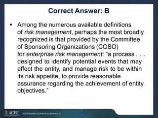 Correct Answer: B
 Among the numerous available definitions
of risk management, perhaps the most broadly
recognized is that provided by the Committee
of Sponsoring Organizations (COSO)
for enterprise risk management: “a process . .
designed to identify potential events that may
affect the entity, and manage risk to be within
its risk appetite, to provide reasonable
.
assurance regarding the achievement
objectives.”
of entity
33 of 27
© 2016 Association of Certified Fraud Examiners, Inc.
 