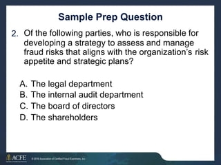 Sample Prep Question
Of the following parties, who is responsible for
developing a strategy to assess and manage
2.
fraud risks that aligns with the organization’s
appetite and strategic plans?
risk
A.
B.
C.
D.
The
The
The
The
legal department
internal audit department
board of directors
shareholders
34 of 27
© 2016 Association of Certified Fraud Examiners, Inc.
 