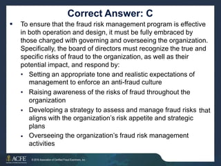 Correct Answer: C
To ensure that the fraud risk management program is effective
in both operation and design, it must be fully embraced by
those charged with governing and overseeing the organization.
Specifically, the board of directors must recognize the true and
specific risks of fraud to the organization, as well as their
potential impact, and respond by:

• Setting an appropriate tone and realistic expectations of
management to enforce an anti-fraud culture
Raising awareness of the risks of fraud throughout the
organization
Developing a strategy to assess and manage fraud risks
aligns with the organization’s risk appetite and strategic
plans
Overseeing the organization’s fraud risk management
activities
•
• that
•
35 of 27
© 2016 Association of Certified Fraud Examiners, Inc.
 