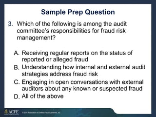 Sample Prep Question
Which of the following is among the audit
committee’s responsibilities for fraud risk
management?
3.
A. Receiving regular reports on the status of
reported or alleged fraud
Understanding how internal and external audit
strategies address fraud risk
Engaging in open conversations with external
auditors about any known or suspected fraud
All of the above
B.
C.
D.
36 of 27
© 2016 Association of Certified Fraud Examiners, Inc.
 